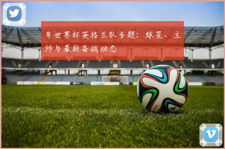 年世界杯英格兰队专题：球星、主帅与最新备战动态