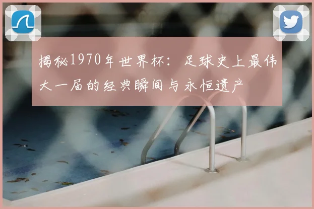 揭秘1970年世界杯：足球史上最伟大一届的经典瞬间与永恒遗产